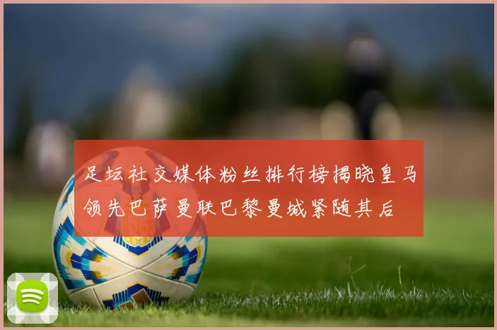 足坛社交媒体粉丝排行榜揭晓皇马领先巴萨曼联巴黎曼城紧随其后