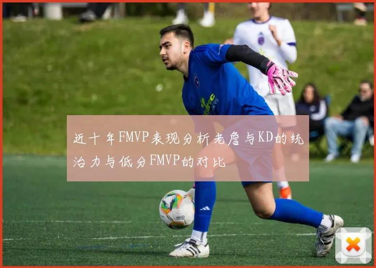 近十年FMVP表现分析老詹与KD的统治力与低分FMVP的对比