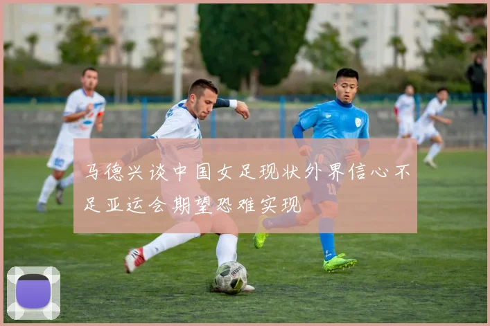 马德兴谈中国女足现状外界信心不足亚运会期望恐难实现