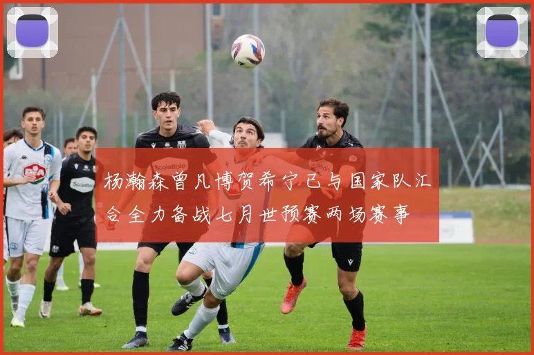 杨瀚森曾凡博贺希宁已与国家队汇合全力备战七月世预赛两场赛事