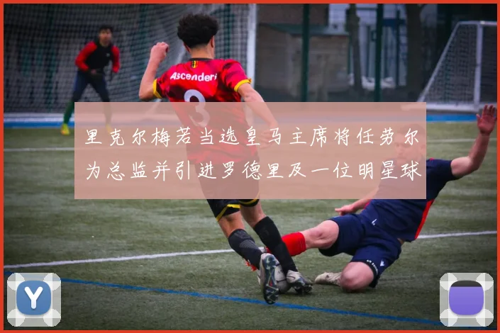 里克尔梅若当选皇马主席将任劳尔为总监并引进罗德里及一位明星球员