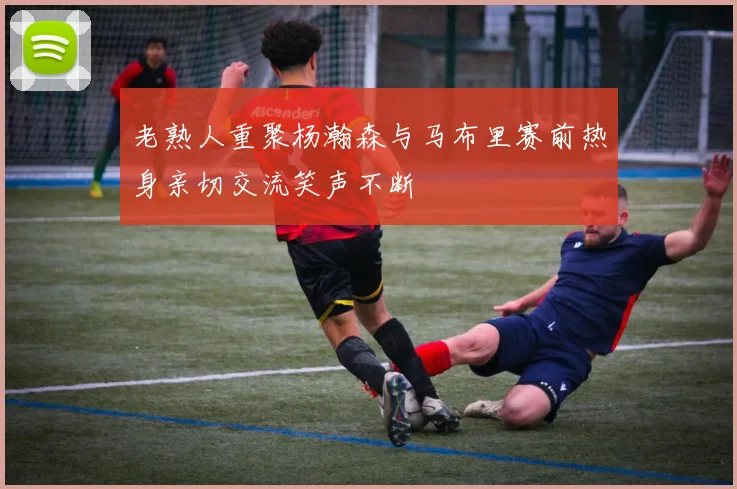 老熟人重聚杨瀚森与马布里赛前热身亲切交流笑声不断