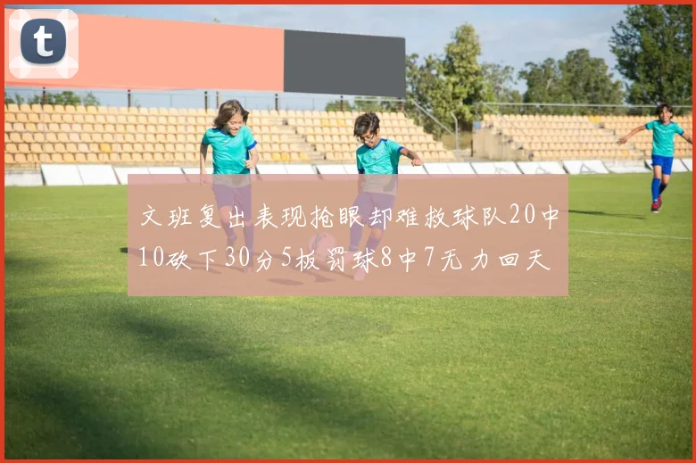 文班复出表现抢眼却难救球队20中10砍下30分5板罚球8中7无力回天