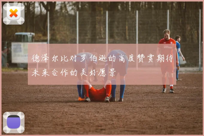 德泽尔比对罗伯逊的高度赞赏期待未来合作的美好愿景