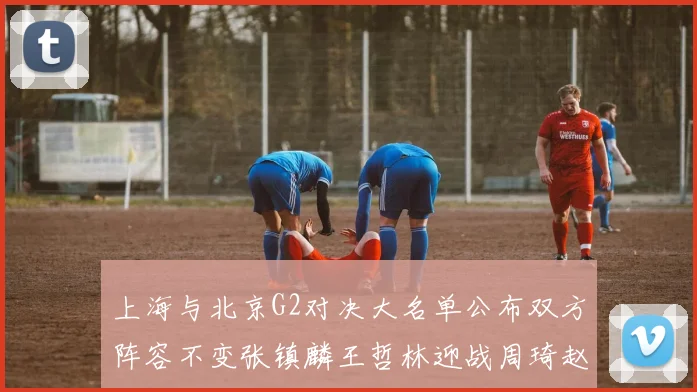上海与北京G2对决大名单公布双方阵容不变张镇麟王哲林迎战周琦赵睿