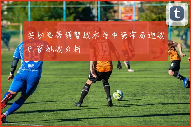 安切洛蒂调整战术与中场布局迎战巴萨挑战分析