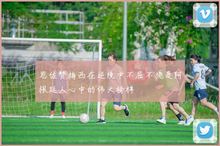 恩佐赞梅西在逆境中不屈不挠是阿根廷人心中的伟大榜样