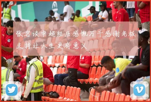 张岩谈中超经历感慨万千感谢老板支持让人生更有意义