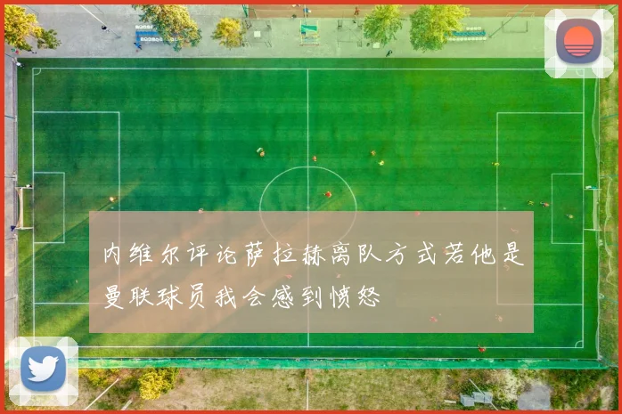 内维尔评论萨拉赫离队方式若他是曼联球员我会感到愤怒