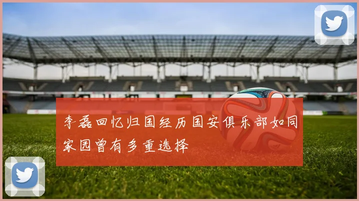 李磊回忆归国经历国安俱乐部如同家园曾有多重选择