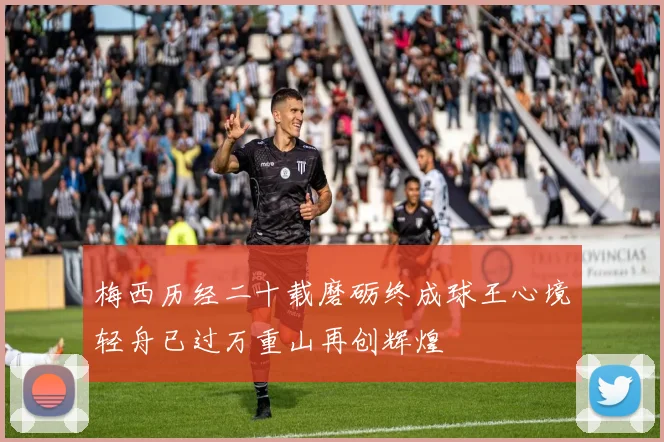 梅西历经二十载磨砺终成球王心境轻舟已过万重山再创辉煌