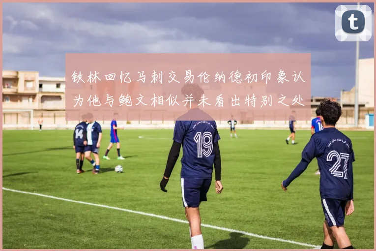 铁林回忆马刺交易伦纳德初印象认为他与鲍文相似并未看出特别之处
