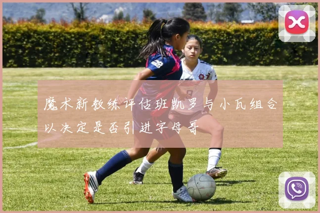 魔术新教练评估班凯罗与小瓦组合以决定是否引进字母哥
