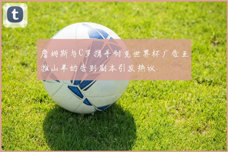 詹姆斯与C罗携手耐克世界杯广告互推山羊的告别剧本引发热议