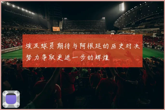 埃及球员期待与阿根廷的历史对决努力争取更进一步的辉煌