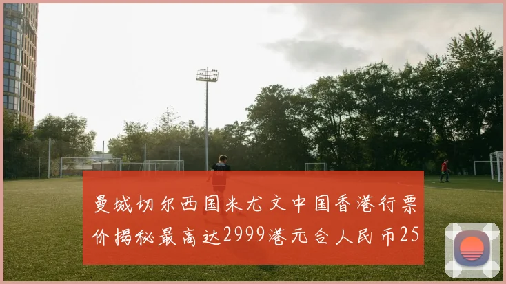 曼城切尔西国米尤文中国香港行票价揭秘最高达2999港元合人民币2598元