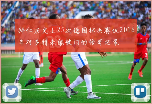拜仁历史上25次德国杯决赛仅2016年对多特未能破门的传奇记录
