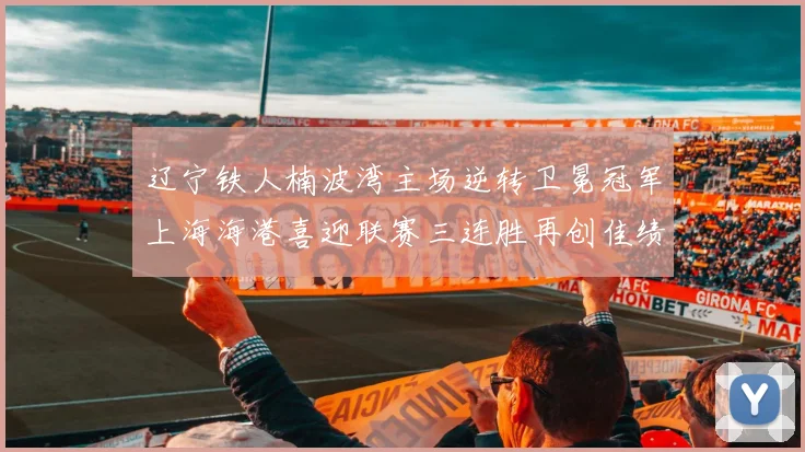 辽宁铁人楠波湾主场逆转卫冕冠军上海海港喜迎联赛三连胜再创佳绩